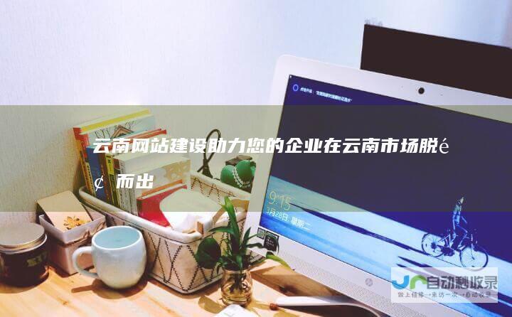 云南网站建设：助力您的企业在云南市场脱颖而出，打造专属品牌形象